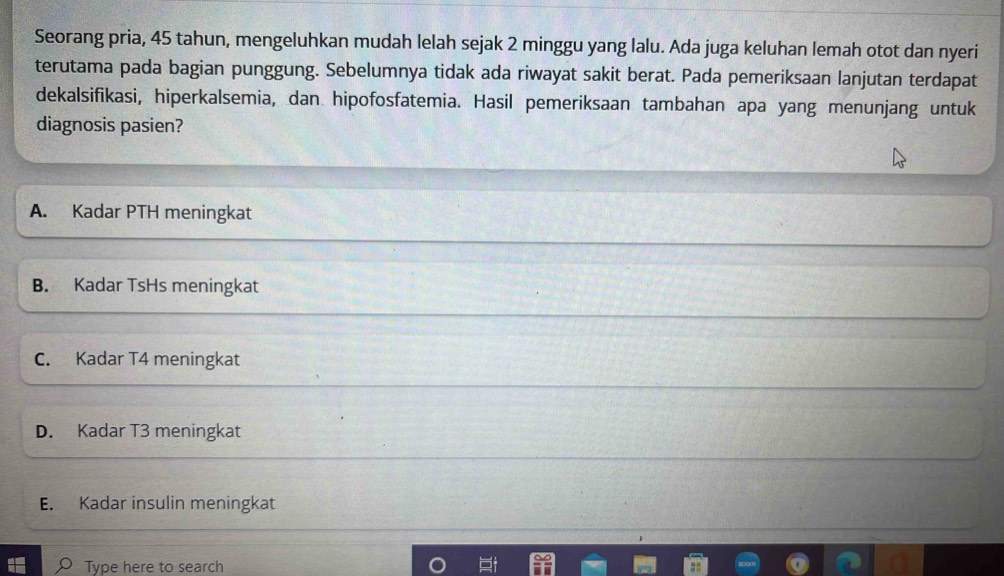 Seorang pria, 45 tahun, mengeluhkan mudah lelah sejak 2 minggu yang lalu. Ada juga keluhan lemah otot dan nyeri
terutama pada bagian punggung. Sebelumnya tidak ada riwayat sakit berat. Pada pemeriksaan lanjutan terdapat
dekalsifikasi, hiperkalsemia, dan hipofosfatemia. Hasil pemeriksaan tambahan apa yang menunjang untuk
diagnosis pasien?
A. Kadar PTH meningkat
B. Kadar TsHs meningkat
C. Kadar T4 meningkat
D. Kadar T3 meningkat
E. Kadar insulin meningkat
Type here to search