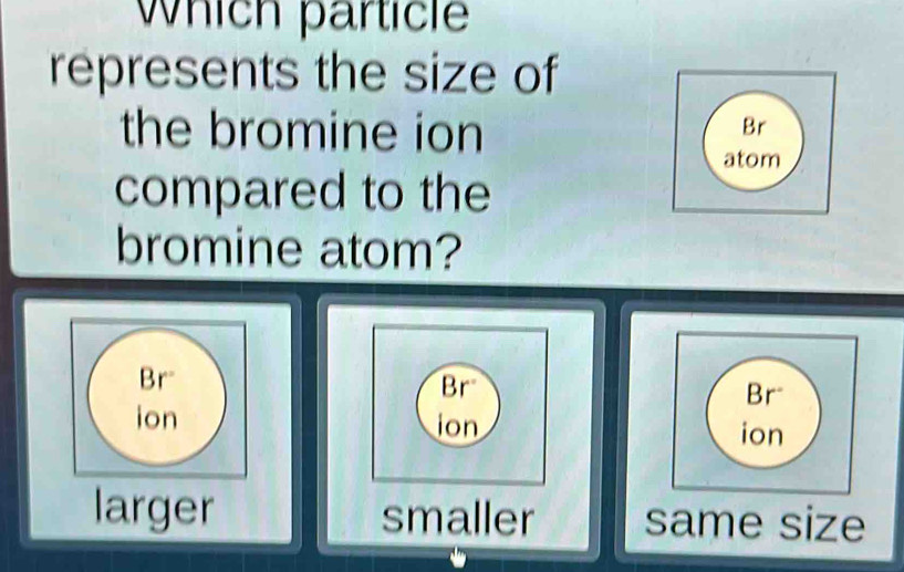 Which particle
represents the size of
the bromine ion
Br
atom
compared to the
bromine atom?
Br
Br
ion ion
larger smaller same size