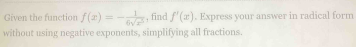 Given the function f(x)=- 1/6sqrt(x^5)  , find f'(x). Express your answer in radical form 
without using negative exponents, simplifying all fractions.