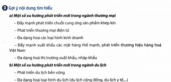 Gợi ý nội dung tìm hiểu
a) Một số xu hướng phát triển mới trong ngành thương mại
- Đẩy mạnh phát triển chuỗi cung ứng sản phẩm khép kín
- Phát triển thương mại điện tử
- Đa dạng hoá các loại hình kinh doanh
- Đẩy mạnh xuất khẩu các mặt hàng thế mạnh, phát triển thương hiệu hàng hoá
Việt Nam
- Đa dạng hoá thị trường xuất khẩu, nhập khẩu
b) Một số xu hướng phát triển mới trong ngành du lịch
- Phát triển du lịch bền vững
- Đa dạng hoá loại hình du lịch (du lịch cộng đồng, du lịch y tế,...)