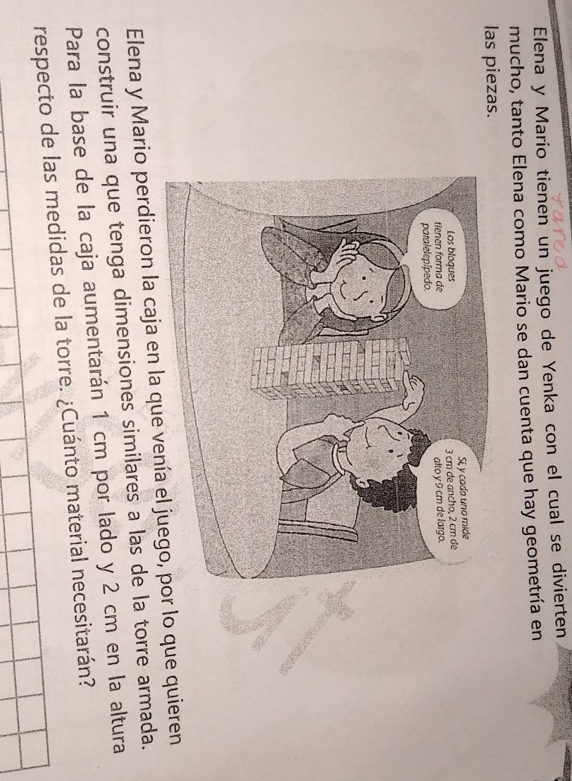 Elena y Mario tienen un juego de Yenka con el cual se divierten 
mucho, tanto Elena como Mario se dan cuenta que hay geometría en 
las piezas. 
Elena y Mario perdieron la caja en la que vení lo que quieren 
construir una que tenga dimensiones similares a las de la torre armada. 
Para la base de la caja aumentarán 1 cm por lado y 2 cm en la altura 
respecto de las medidas de la torre. ¿Cuánto material necesitarán?