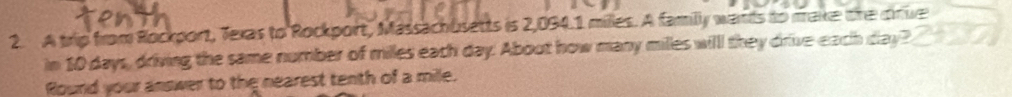 A trip from Rockport, Texas to Rockport, Massachusetts is 2,094.1 miles. A familly wants to make the cive 
in 10 days, driving the same number of miles each day. About how many milles willl they drive each day? 
Round your answer to the nearest tenth of a mile.
