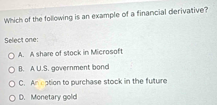 Which of the following is an example of a financial derivative?
Select one:
A. A share of stock in Microsoft
B. A U.S. government bond
C. An option to purchase stock in the future
D. Monetary gold