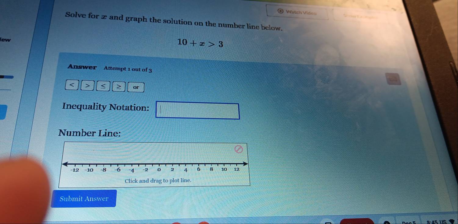 Watch Video n ca 
Solve for x and graph the solution on the number line below. 
iew
10+x>3
Answer Attempt 1 out of 3 
a
or 
Inequality Notation: |MN|= □ /□  
Number Line: 
Submit Answer