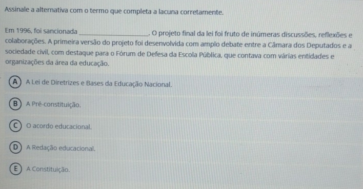 Assinale a alternativa com o termo que completa a lacuna corretamente.
Em 1996, foi sancionada _. O projeto final da lei foi fruto de inúmeras discussões, reflexões e
colaborações. A primeira versão do projeto foi desenvolvida com amplo debate entre a Câmara dos Deputados e a
sociedade civil, com destaque para o Fórum de Defesa da Escola Pública, que contava com várias entidades e
organizações da área da educação.
A ) A Lei de Diretrizes e Bases da Educação Nacional.
B) A Pré-constituição.
C O acordo educacional.
D) A Redação educacional.
E ) A Constituição.