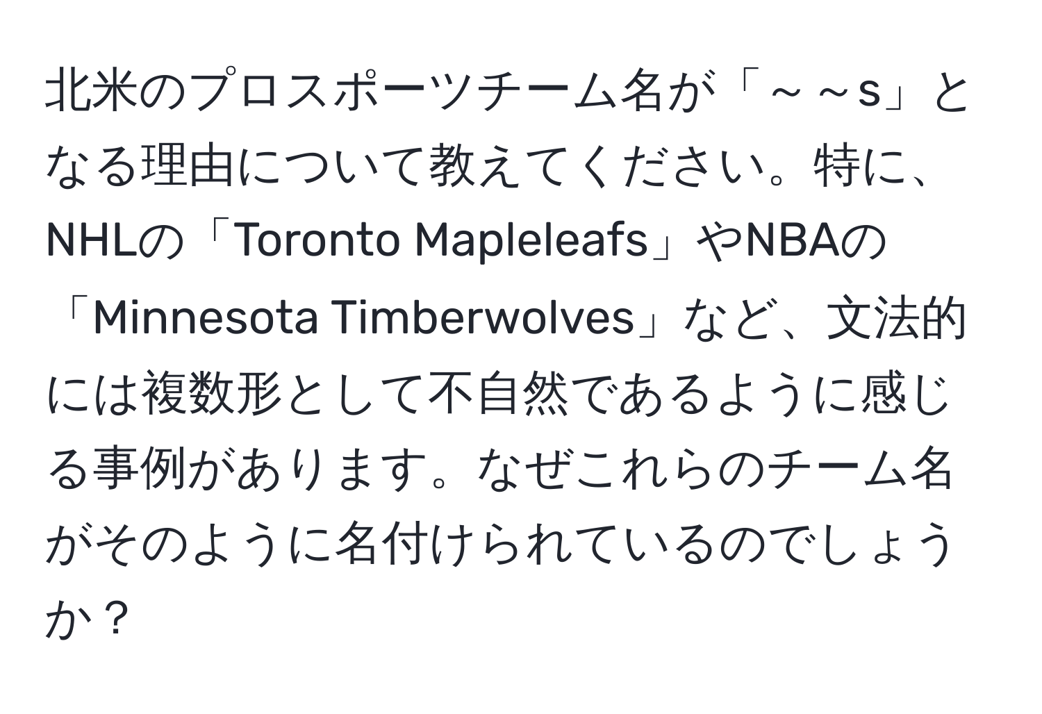 北米のプロスポーツチーム名が「～～s」となる理由について教えてください。特に、NHLの「Toronto Mapleleafs」やNBAの「Minnesota Timberwolves」など、文法的には複数形として不自然であるように感じる事例があります。なぜこれらのチーム名がそのように名付けられているのでしょうか？