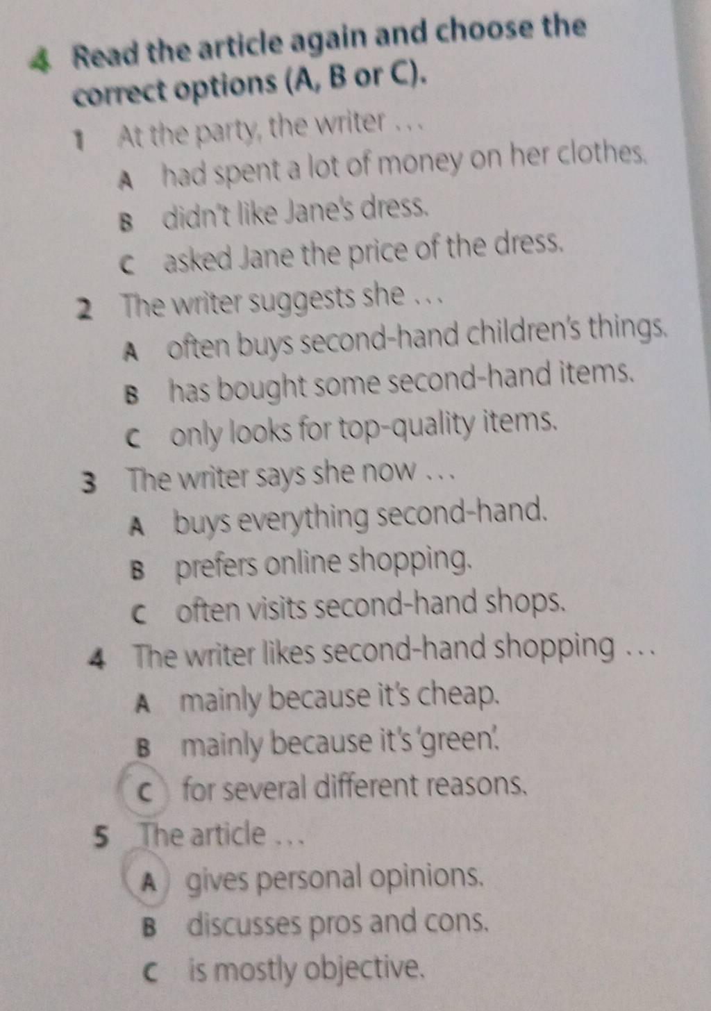 Read the article again and choose the
correct options (A, B or C).
At the party, the writer . . .
A had spent a lot of money on her clothes.
B didn't like Jane's dress.
casked Jane the price of the dress.
2 The writer suggests she . . .
A often buys second-hand children's things.
B has bought some second-hand items.
conly looks for top-quality items.
3 The writer says she now . . .
A buys everything second-hand.
B prefers online shopping.
c often visits second-hand shops.
4 The writer likes second-hand shopping . . .
A mainly because it's cheap.
B mainly because it's 'green'.
cfor several different reasons.
5 The article . . .
A gives personal opinions.
B discusses pros and cons.
c is mostly objective.