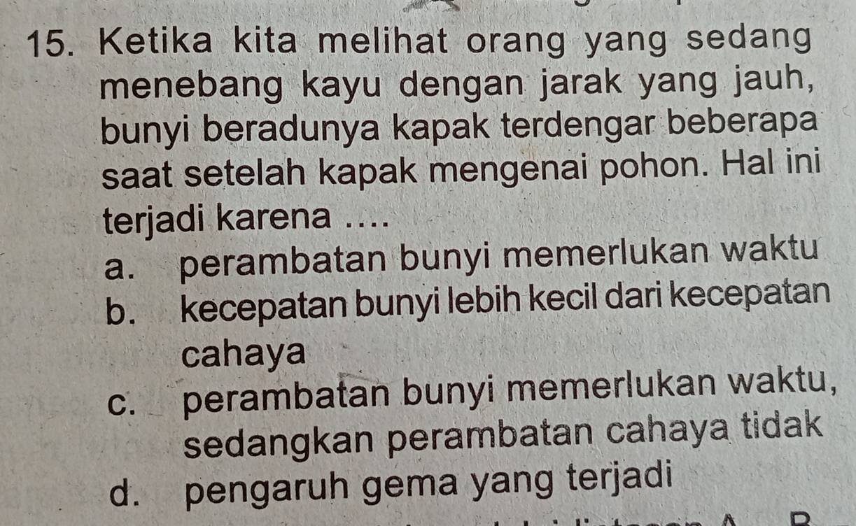 Ketika kita melihat orang yang sedang
menebang kayu dengan jarak yang jauh,
bunyi beradunya kapak terdengar beberapa
saat setelah kapak mengenai pohon. Hal ini
terjadi karena ....
a. perambatan bunyi memerlukan waktu
b. kecepatan bunyi lebih kecil dari kecepatan
cahaya
c. perambatan bunyi memerlukan waktu,
sedangkan perambatan cahaya tidak
d. pengaruh gema yang terjadi