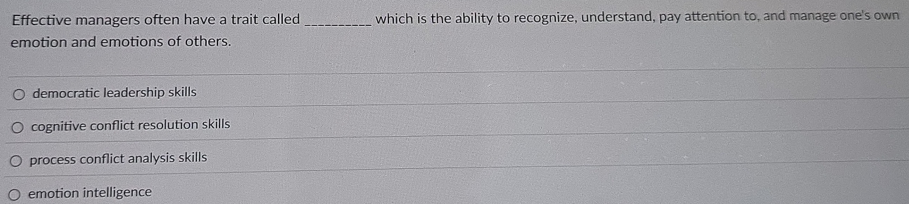 Effective managers often have a trait called _which is the ability to recognize, understand, pay attention to, and manage one's own
emotion and emotions of others.
democratic leadership skills
cognitive conflict resolution skills
process conflict analysis skills
emotion intelligence