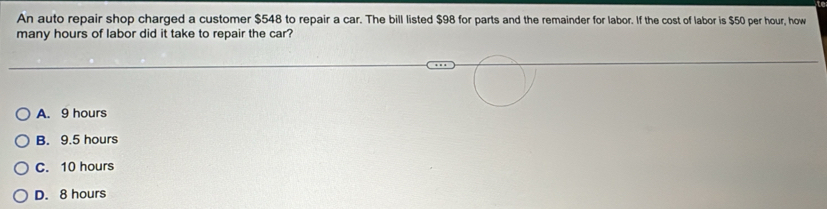 An auto repair shop charged a customer $548 to repair a car. The bill listed $98 for parts and the remainder for labor. If the cost of labor is $50 per hour, how
many hours of labor did it take to repair the car?
A. 9 hours
B. 9.5 hours
C. 10 hours
D. 8 hours