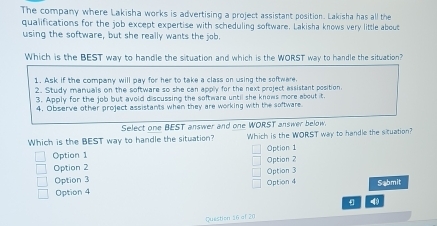 The company where Lakisha works is advertising a project assistant position. Lakisha has all the 
qualifications for the job except expertise with scheduling software. Lakisha knows very little about 
using the software, but she really wants the job. 
Which is the BEST way to handle the situation and which is the WORST way to handle the situation? 
Question 16 of 20