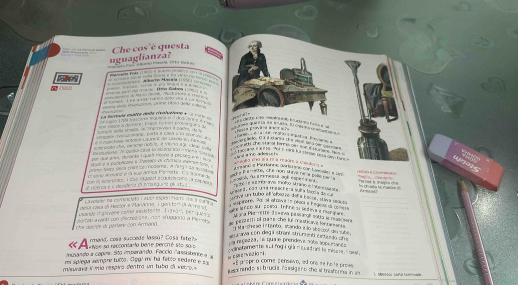 uguaglianza? Che cos'è questa
Marcello Fois, Alberto Masala, Otto Gabos
Marcello Pois (1980) é autore prolífco con la passión
di scrívere storie nella Storia e ha vinto numeresi pren
e ri onoscimenti. Alberto Masala (1950) compon
poesie, traduce, scrive in pio lingue e pubbli Po
diverse parti del mondo. Otto Gabos (1962) 7 n
dseudonimo di Maria Rivelli, illustratore e creaton
di fumetti. I tre artisti hanno dato vita a La formu
esatta della Rivoluzione, primo títolo della colla
Alvoluzioni
La formula esatta della rivoluzione * La notte  d   e é 
14 luglio 1789 trascorre inquieta e il dodicenne Armána
*Ha detto che respirando bruciamo laña e 
non nesce a dormire: troppi rumon provengono -
misurava quânta ne brucio. Si chiama combustione.
tumulti della strada. All'improvviso il padre, dail
simpatie rivoluzionarie, porta a casa uno sconosciutr Posso provare anch'io?
*Forse.. a lui sei molto simpatica. Proviamo 
è il marchese Antoine-Laurent de Lavoisier, famos chiederglielo, Gli diciamo che vieni sólo per guardan
scienziato che, benché nobile, è vicino agli ideali dellx
rom etti h e starai ferma per no n disturbare. No n 
tuò toccare niente. Poi ti dirà lui stesso cosa devi fare
«Andiamo adesso!»
the
Rivoluzione. In quella casa lo scienziato rimane nascost *Meglio che sia mia madre a chiederio
per due anni, durante I quall riesce a proseguire I su?
Lejə1s
studi e a pubblicare il Trattato di chimica elementare,
Armand e Marianne parlarono con Lavoisier e cos léggo e comprendo
primo testo delia chímica moderna. A fargli da assistenr
ci sono Armand e la sua amica Pierrette. Collaborando
nche Pierrette, che non stava nella pelle per l Meglio... chiederio:
con lo scienziato, i due ragazzi acquisiscono la capacità curiosità, fu ammessa agli esperimenti  Perché è meglio che
lo chieda la madre di
di ricerca e il desiderio di proseguire gli studi. Tutto le sembrava molto strano e interessante Armand?
Armand, con una maschera sulla faccia da cu
partiva un tubo all'altezza della bocca, stava seduto_
della casa di Hector e Marianne, i genitori di Armand
respirare. Poi si alzava in piedi e fingeva di correre
Lavoisier ha cominciato I suoi esperimenti nella soffitta saltellando sul posto. Infine si sedeva a mangiare.
usando il giovane come assistente. I lavori, per quanto Allora Pierrette doveva passargli sotto la maschera
portati avanti con discrezione, non sfuggono a Pierrette dei pezzetti di pane che lui masticava lentamente.
che decide di parlare con Armand.
Il Marchese intanto, stando allo sbocco¹ del tubo
misurava con degli strani strumenti dettando cifre
rmand, cosa succede lassù? Cosa fate?» alla ragazza, la quale prendeva nota appuntando
« A «Non so raccontario bene perché sto solo ordinatamente sui fogli già riquadrati le misure, i pesi
iniziando a capire. Sto imparando. Faccio l’assistente e lui le osservazioni.
mi spiega sempre tutto. Oggi mi ha fatto sedere e po «É proprio come pensavo, ed ora ne ho le prove.
misurava il mio respiro dentro un tubo di vetro.» Respirando si brucia l’ossigeno che si trasforma in un 1. sbocco: parte terminale