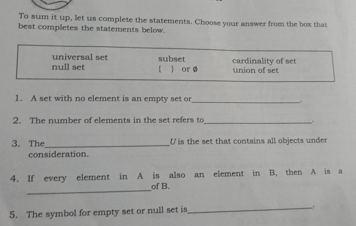 To sum it up, let us complete the statements. Choose your answer from the box that
best completes the statements below.
universal set subset
cardinality of set
null set   or Ø union of set
1. A set with no element is an empty set or_
、.
2. The number of elements in the set refers to_ .
3. The_ U is the set that contains all objects under
consideration.
4. If every element in A is also an element in B, then A is a
_
of B.
5. The symbol for empty set or null set is
_