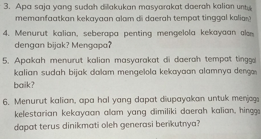 Apa saja yang sudah dilakukan masyarakat daerah kalian untuk 
memanfaatkan kekayaan alam di daerah tempat tinggal kalian? 
4. Menurut kalian, seberapa penting mengelola kekayaan alam 
dengan bijak? Mengapa? 
5. Apakah menurut kalian masyarakat di daerah tempat tinggal 
kalian sudah bijak dalam mengelola kekayaan alamnya dengan 
baik? 
6. Menurut kalian, apa hal yang dapat diupayakan untuk menjaga 
kelestarian kekayaan alam yang dimiliki daerah kalian, hingga 
dapat terus dinikmati oleh generasi berikutnya?