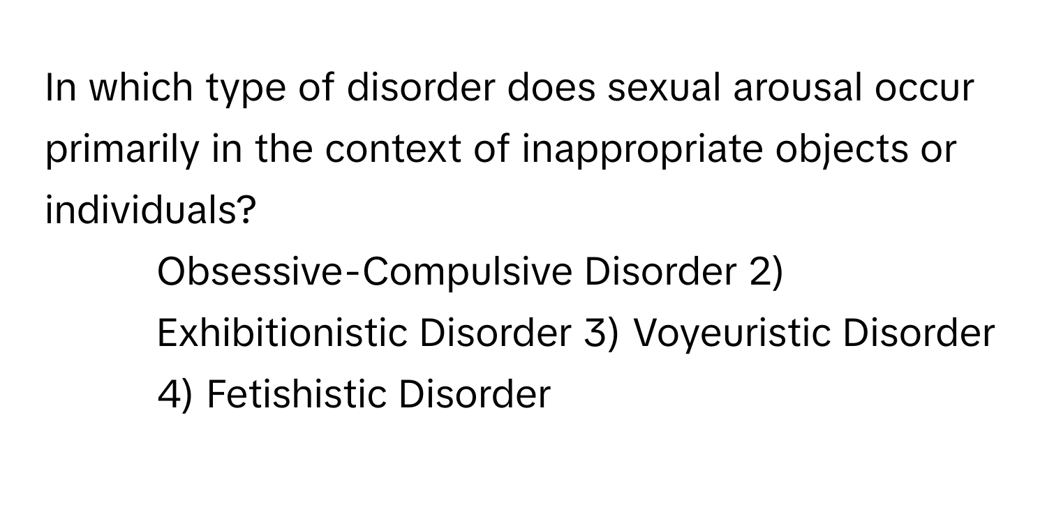 In which type of disorder does sexual arousal occur primarily in the context of inappropriate objects or individuals?

1) Obsessive-Compulsive Disorder 2) Exhibitionistic Disorder 3) Voyeuristic Disorder 4) Fetishistic Disorder