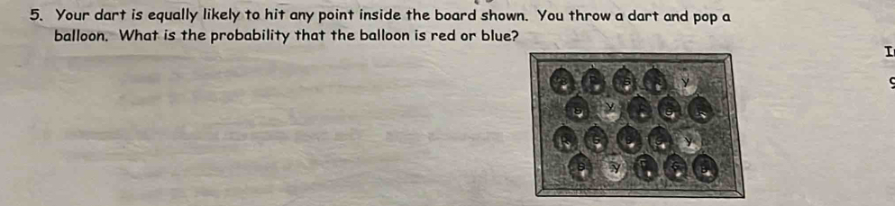 Your dart is equally likely to hit any point inside the board shown. You throw a dart and pop a 
balloon. What is the probability that the balloon is red or blue? 
I