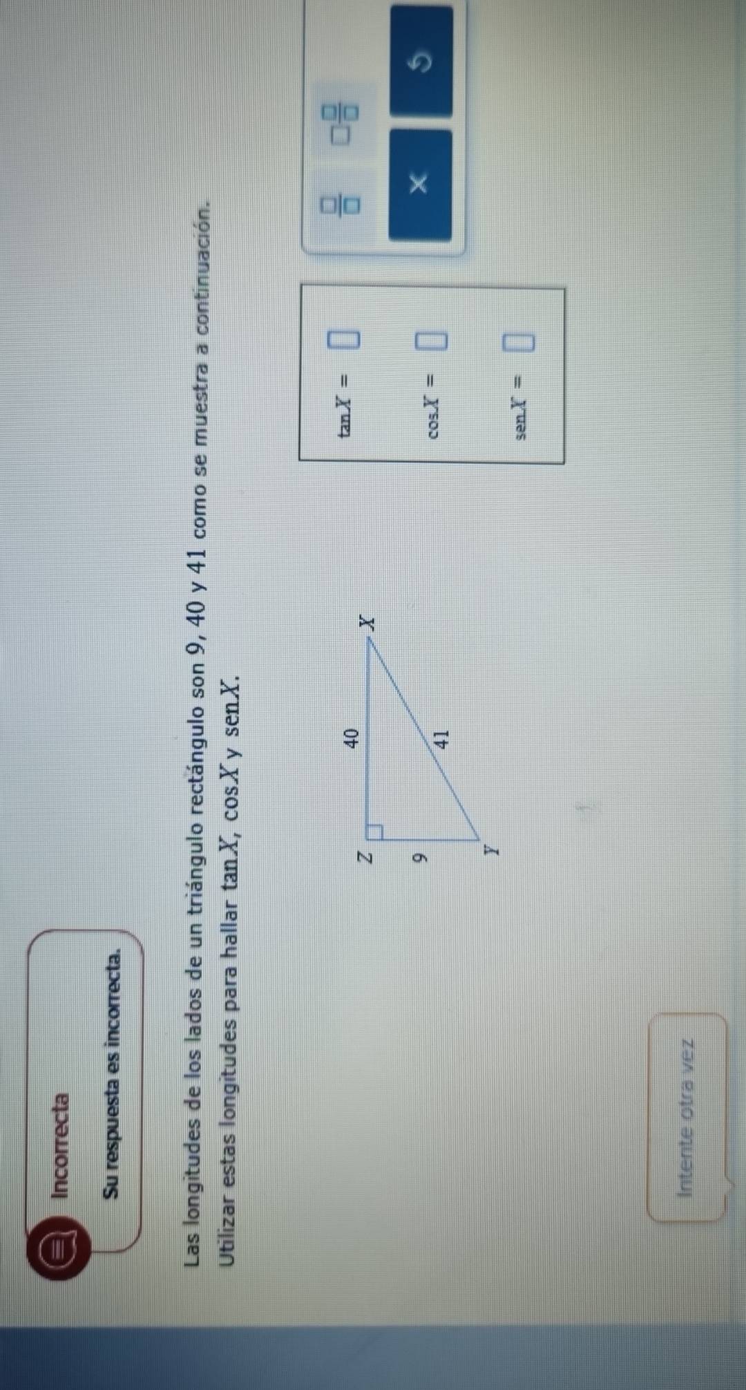 a Incorrecta 
Su respuesta es incorrecta. 
Las longitudes de los lados de un triángulo rectángulo son 9, 40 y 41 como se muestra a continuación. 
Utilizar estas longitudes para hallar tan X, cosX y senX.
tan X=□
 □ /□   □  □ /□  
cos X=□
5
senX=□
Intente otra vez