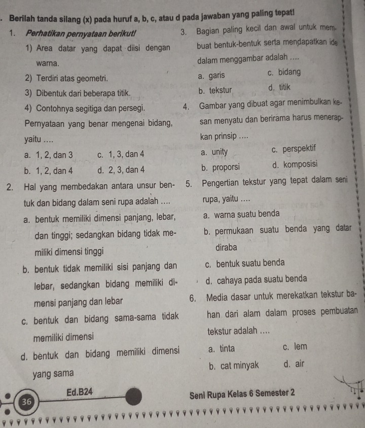 Berilah tanda silang (x) pada huruf a, b, c, atau d pada jawaban yang paling tepatl
1. Perhatikan pernyataan berikut! 3. Bagian paling kecil dan awal untuk mem.
1) Area datar yang dapat diisi dengan buat bentuk-bentuk serta mendapatkan id.
warna. dalam menggambar adalah ....
2) Terdiri atas geometri. a. garis c. bidang
3) Dibentuk dari beberapa titik. b. tekstur d. titik
4) Contohnya segitiga dan persegi. 4. Gambar yang dibuat agar menimbulkan ke-
Pernyataan yang benar mengenai bidang, san menyatu dan berirama harus menerap-
yaitu .... kan prinsip ....
a. 1, 2, dan 3 c. 1, 3, dan 4 a. unity c. perspektif
b. 1, 2, dan 4 d. 2, 3, dan 4 b. proporsi d. komposisi
2. Hal yang membedakan antara unsur ben- 5. Pengertian tekstur yang tepat dalam seni
tuk dan bidang dalam seni rupa adalah .... rupa, yaitu ....
a. bentuk memiliki dimensi panjang, lebar, a. warna suatu benda
dan tinggi; sedangkan bidang tidak me- b. permukaan suatu benda yang datar
miliki dimensi tinggi diraba
b. bentuk tidak memiliki sisi panjang dan c. bentuk suatu benda
lebar, sedangkan bidang memiliki di- d. cahaya pada suatu benda
mensi panjang dan lebar 6. Media dasar untuk merekatkan tekstur ba-
c. bentuk dan bidang sama-sama tidak han dari alam dalam proses pembuatan 
memiliki dimensi tekstur adalah ....
d. bentuk dan bidang memiliki dimensi a. tinta c. lem
yang sama b. cat minyak d. air
Ed.B24
36 Seni Rupa Kelas 6 Semester 2