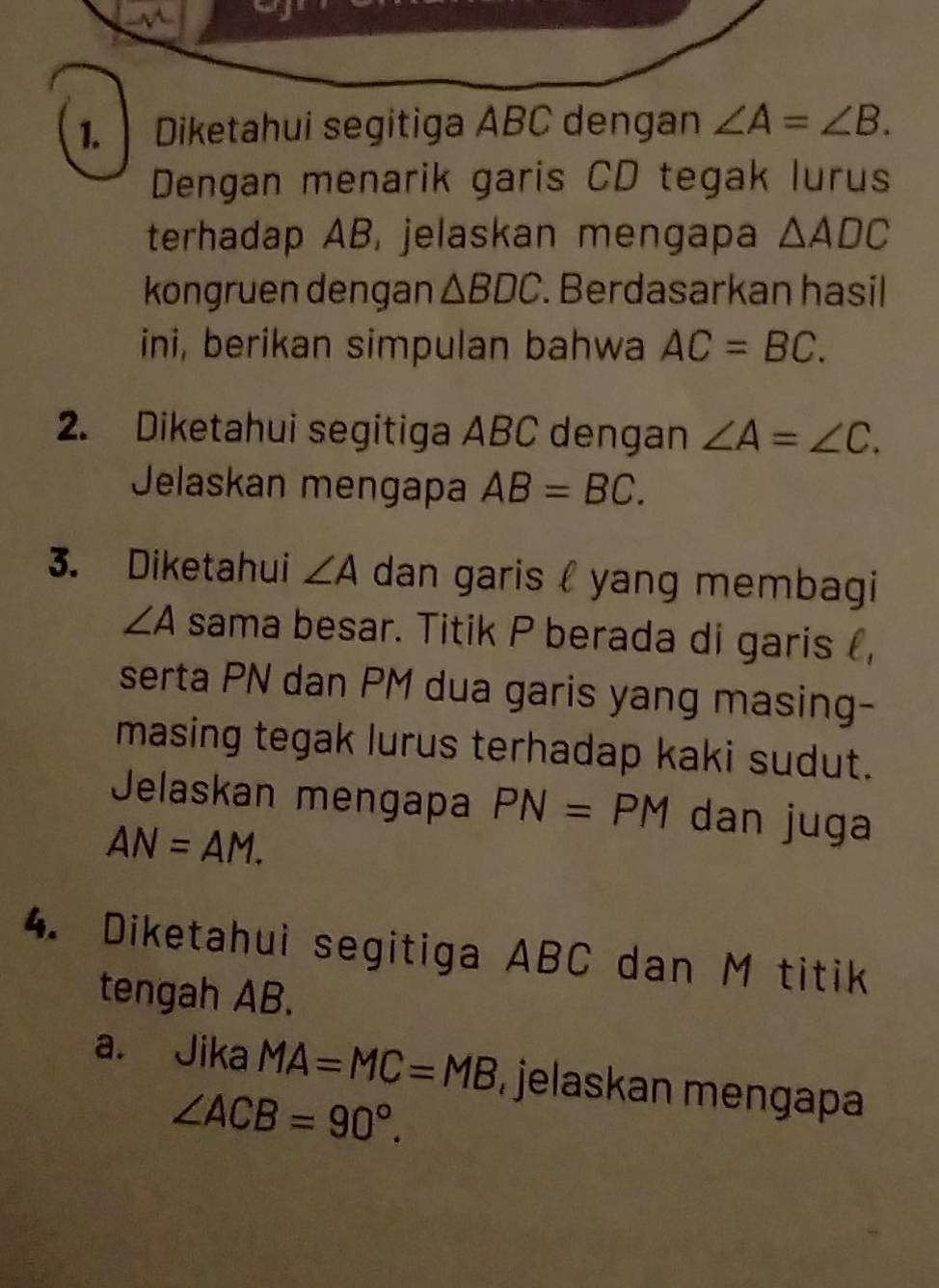 Diketahui segitiga ABC dengan ∠ A=∠ B. 
Dengan menarik garis CD tegak lurus 
terhadap AB, jelaskan mengapa △ ADC
kongruen dengan △ BDC. Berdasarkan hasil 
ini, berikan simpulan bahwa AC=BC. 
2. Diketahui segitiga ABC dengan ∠ A=∠ C. 
Jelaskan mengapa AB=BC. 
3. Diketahui ∠ A dan garis l yang membagi
∠ A sama besar. Titik P berada di garis , 
serta PN dan PM dua garis yang masing- 
masing tegak lurus terhadap kaki sudut. 
Jelaskan mengapa PN=PM dan juga
AN=AM. 
4. Diketahui segitiga ABC dan M titik 
tengah AB. 
a. Jika MA=MC=MB jelaskan mengapa
∠ ACB=90°.