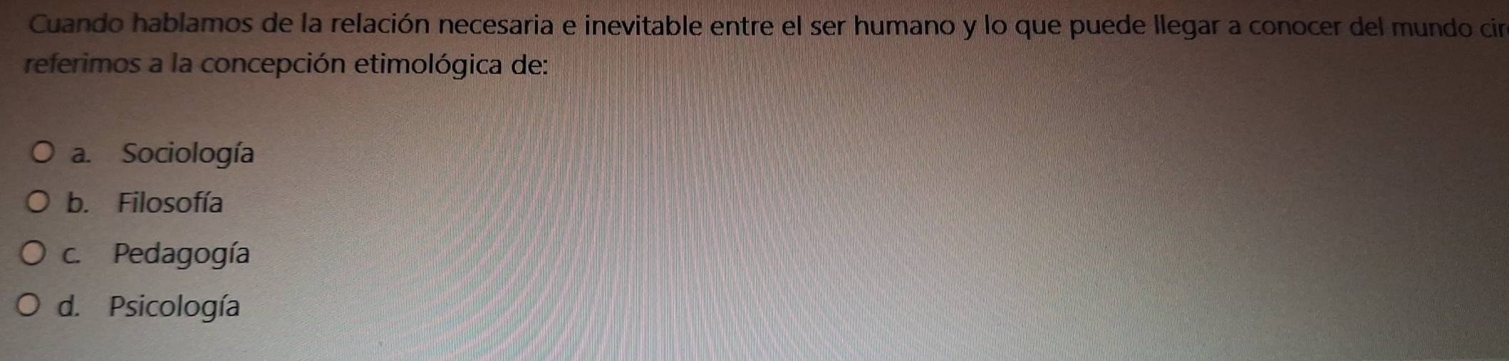 Cuando hablamos de la relación necesaria e inevitable entre el ser humano y lo que puede llegar a conocer del mundo cin
referimos a la concepción etimológica de:
a. Sociología
b. Filosofía
c. Pedagogía
d. Psicología