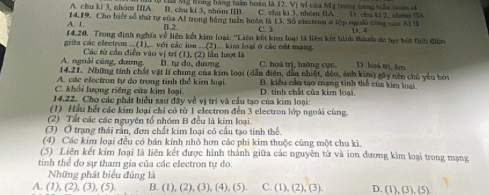 A. chu kì 3, nhóm IIIA lừ tha Mỹ trong bảng tuần hoàn là 12. Vị trí của Mỹ trong bằng tuần tàn là
B. chu kí 3, nhóm IIB C. chu ki 3, nhóe DA
14.19. Cho biết số thứ tự của Al trong bằng tuần hoàn là 13. Số electron ở lớp ngoài cùng của AI là D. chu kt 2, nhóm IIA
A. 1. B.2 C. 3. D. 4
14.20. Trong định nghĩa về liên kết kim loại: ''Liên kết kim loại là liên kết hình thành đơ lực hút đính điện
giữa các clectron ...(1),.. với các ion ...(2)... kim loại ở các nất mạng.
Các tử cần điễn vào vị trí (1), (2) lần lượt là
A. ngoài cùng, dương. B. tự do, dương. C. hoá trị, lưỡng cục. D. hoá trị, âm
14.21. Những tính chất vật lí chung của kim loại (dẫn điện, dẫn nhiệt, đẻo, ánh kim) gây nên chủ yếu bởi
A. các electron tự do trong tinh thể kim loại. B. kiểu cầu tạo mạng tinh thể của kim loại.
C. khối lượng riêng cửa kim loại. D. tính chất của kim loại.
14.22. Cho các phát biểu sau đãy về vị trí và cấu tạo của kim loại:
(1) Hầu hết các kim loại chỉ có từ 1 electron đến 3 electron lớp ngoài cùng.
(2) Tất các các nguyên tố nhóm B đều là kim loại.
(3) Ở trạng thái rắn, đơn chất kim loại có cấu tạo tinh thể.
(4) Các kim loại đều có bán kính nhỏ hơn các phi kim thuộc cùng một chu kì.
(5) Liên kết kim loại là liên kết được hình thành giữa các nguyên tử và ion dương kìm loại trong mạng
tinh thể do sự tham gia của các electron tự do.
Những phát biểu đúng là
A. (1), (2), (3), (5). B. (1), (2), (3), (4), (5). C. (1), (2), (3). D. (1), (3), (5).