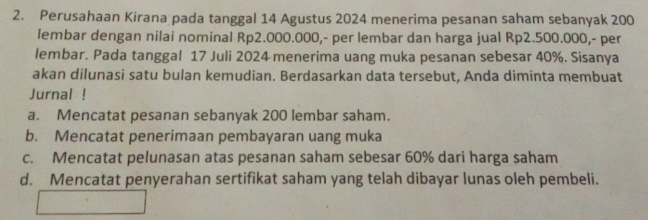 Perusahaan Kirana pada tanggal 14 Agustus 2024 menerima pesanan saham sebanyak 200
lembar dengan nilai nominal Rp2.000.000,- per lembar dan harga jual Rp2.500.000,- per
lembar. Pada tanggal 17 Juli 2024 menerima uang muka pesanan sebesar 40%. Sisanya
akan dilunasi satu bulan kemudian. Berdasarkan data tersebut, Anda diminta membuat
Jurnal !
a. Mencatat pesanan sebanyak 200 lembar saham.
b. Mencatat penerimaan pembayaran uang muka
c. Mencatat pelunasan atas pesanan saham sebesar 60% dari harga saham
d. Mencatat penyerahan sertifikat saham yang telah dibayar lunas oleh pembeli.