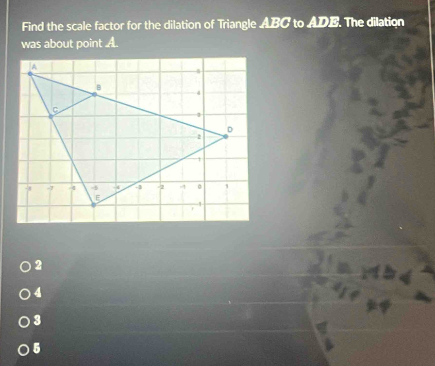 Find the scale factor for the dilation of Triangle ABC to ADE. The dilation
was about point A.
2
4
3
5