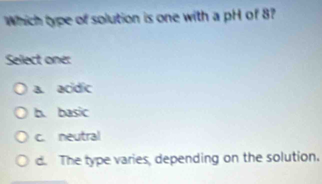 Which type of solution is one with a pH of 8?
Select one:
a. acídic
b. basic
c. neutral
d. The type varies, depending on the solution.