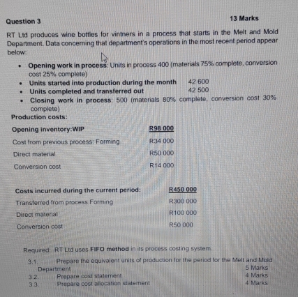 RT Ltd produces wine bottles for vintners in a process that starts in the Melt and Mold 
Department. Data concerning that department's operations in the most recent period appear 
below: 
Opening work in process: Units in process 400 (materials 75% complete, conversion 
cost 25% complete) 
Units started into production during the month 42 600
Units completed and transferred out 42 500
Closing work in process: 500 (materials 80% complete, conversion cost 30%
complete) 
Production costs: 
Opening inventory:WIP R98 000
Cost from previous process: Forming R34 000
Direct material R50 000
Conversion cost R14 000
Costs incurred during the current period: R450 000
Transterred from process Forming R300 000
Direct material R100 000
Conversion cost R50 000
Required: RT Ltd uses FIFO method in its process costing system. 
3.1 Prepare the equivalent units of production for the period for the Melt and Mold 
Department 5 Marks 
3.2. Prepare cost statement 4 Marks 4 Marks 
3.3. Prepare cost allocation statement