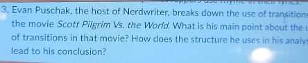 Evan Puschak, the host of Nerdwriter, breaks down the use of transitions 
the movie Scott Pilgrim Vs. the World. What is his main point about the 
of transitions in that movie? How does the structure he uses in his analy 
lead to his conclusion?