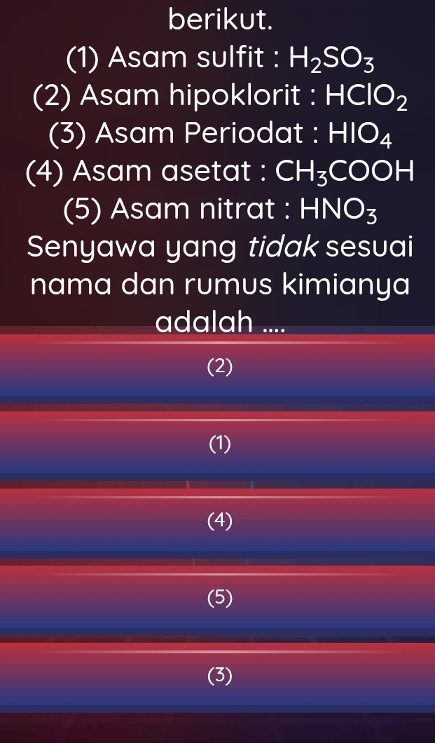 berikut.
(1) Asam sulfit : H_2SO_3
(2) Asam hipoklorit : HClO_2
(3) Asam Periodat : HIO_4
(4) Asam asetat : CH_3COOH
(5) Asam nitrat : HNO_3
Senyawa yang tidak sesuai
nama dan rumus kimianya
adalah ....
(2)
(1)
(4)
(5)
(3)