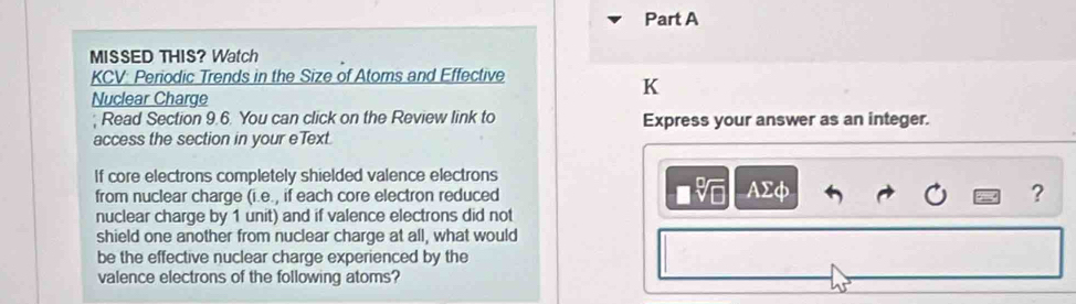 MISSED THIS? Watch 
KCV: Periodic Trends in the Size of Atoms and Effective 
K 
Nuclear Charge 
; Read Section 9.6. You can click on the Review link to Express your answer as an integer. 
access the section in your eText. 
If core electrons completely shielded valence electrons
□ sqrt[□](□ )
from nuclear charge (i.e., if each core electron reduced AΣφ ? 
nuclear charge by 1 unit) and if valence electrons did not 
shield one another from nuclear charge at all, what would 
be the effective nuclear charge experienced by the 
valence electrons of the following atoms?