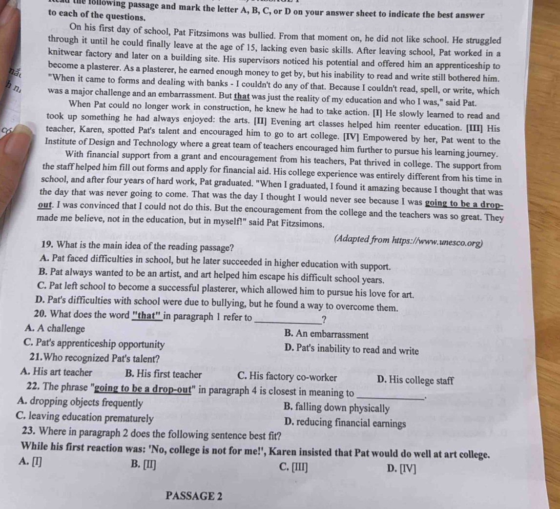 the following passage and mark the letter A, B, C, or D on your answer sheet to indicate the best answer
to each of the questions.
On his first day of school, Pat Fitzsimons was bullied. From that moment on, he did not like school. He struggled
through it until he could finally leave at the age of 15, lacking even basic skills. After leaving school, Pat worked in a
knitwear factory and later on a building site. His supervisors noticed his potential and offered him an apprenticeship to
become a plasterer. As a plasterer, he earned enough money to get by, but his inability to read and write still bothered him.
nắt "When it came to forms and dealing with banks - I couldn't do any of that. Because I couldn't read, spell, or write, which
h n was a major challenge and an embarrassment. But that was just the reality of my education and who I was," said Pat.
When Pat could no longer work in construction, he knew he had to take action. [I] He slowly learned to read and
took up something he had always enjoyed: the arts. [II] Evening art classes helped him reenter education. [III] His
Có teacher, Karen, spotted Pat's talent and encouraged him to go to art college. [IV] Empowered by her, Pat went to the
Institute of Design and Technology where a great team of teachers encouraged him further to pursue his learning journey.
With financial support from a grant and encouragement from his teachers, Pat thrived in college. The support from
the staff helped him fill out forms and apply for financial aid. His college experience was entirely different from his time in
school, and after four years of hard work, Pat graduated. "When I graduated, I found it amazing because I thought that was
the day that was never going to come. That was the day I thought I would never see because I was going to be a drop-
out. I was convinced that I could not do this. But the encouragement from the college and the teachers was so great. They
made me believe, not in the education, but in myself!" said Pat Fitzsimons.
(Adapted from https://www.unesco.org)
19. What is the main idea of the reading passage?
A. Pat faced difficulties in school, but he later succeeded in higher education with support.
B. Pat always wanted to be an artist, and art helped him escape his difficult school years.
C. Pat left school to become a successful plasterer, which allowed him to pursue his love for art.
D. Pat's difficulties with school were due to bullying, but he found a way to overcome them.
20. What does the word "that" in paragraph 1 refer to _?
A. A challenge B. An embarrassment
C. Pat's apprenticeship opportunity D. Pat's inability to read and write
21.Who recognized Pat's talent?
A. His art teacher B. His first teacher C. His factory co-worker D. His college staff
22. The phrase "going to be a drop-out" in paragraph 4 is closest in meaning to_
_.
A. dropping objects frequently B. falling down physically
C. leaving education prematurely D. reducing financial earnings
23. Where in paragraph 2 does the following sentence best fit?
While his first reaction was: 'No, college is not for me!', Karen insisted that Pat would do well at art college.
A. [I] B. [II] C. [III] D. [IV]
PASSAGE 2