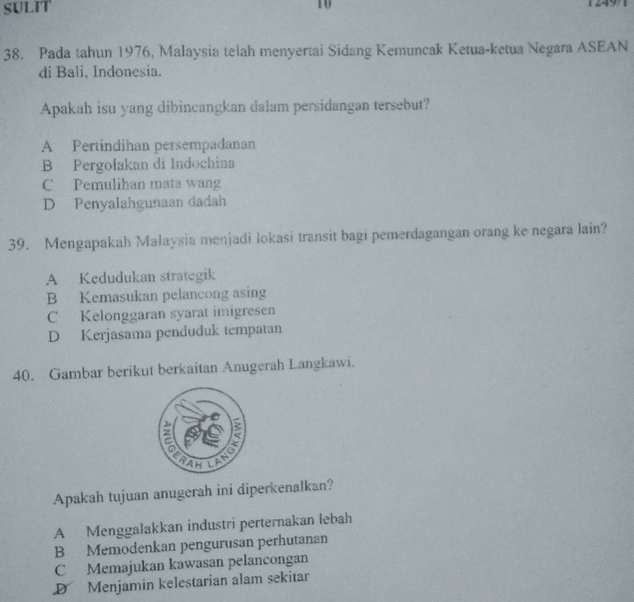 SULiT
10

38. Pada tahun 1976, Malaysia telah menyertai Sidang Kemuncak Ketua-ketua Negara ASEAN
di Bali, Indonesia.
Apakah isu yang dibincangkan dalam persidangan tersebut?
A Pertindihan persempadanan
B Pergołakan di Indochina
C Pemulihan mata wang
D Penyalahgunaan dadah
39. Mengapakah Malaysia menjadi lokasi transit bagi pemerdagangan orang ke negara lain?
A Kedudukan strategik
B Kemasukan pelancong asing
C Kelonggaran syarat imigresen
D Kerjasama penduduk tempatan
40. Gambar berikut berkaitan Anugerah Langkawi.
Apakah tujuan anugerah ini diperkenalkan?
A Menggalakkan industri perternakan lebah
B Memodenkan pengurusan perhutanan
C Memajukan kawasan pelancongan
D Menjamin kelestarian alam sekitar