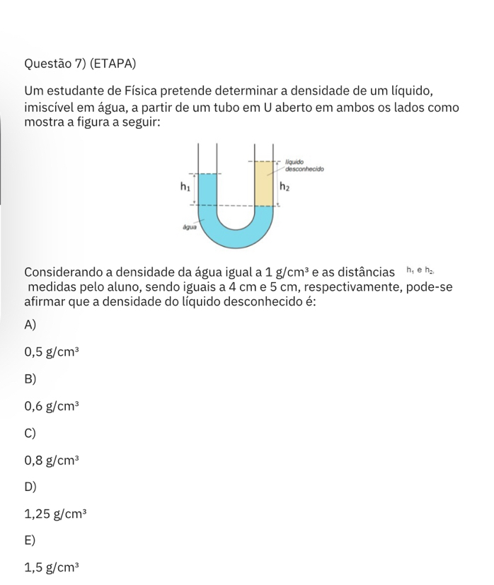 Questão 7) (ETAPA)
Um estudante de Física pretende determinar a densidade de um líquido,
imiscível em água, a partir de um tubo em U aberto em ambos os lados como
mostra a figura a seguir:
Considerando a densidade da água igual a 1g/cm^3 e as distâncias h_1 e h_2,
medidas pelo aluno, sendo iguais a 4 cm e 5 cm, respectivamente, pode-se
afirmar que a densidade do líquido desconhecido é:
A)
0,5g/cm^3
B)
0,6g/cm^3
C)
0,8g/cm^3
D)
1,25g/cm^3
E)
1,5g/cm^3