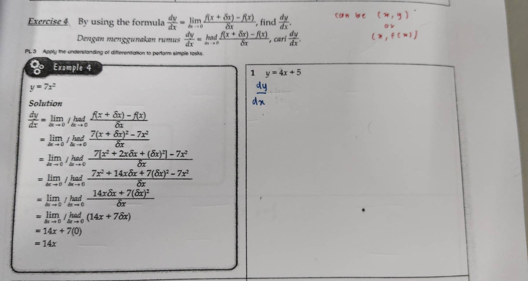 By using the formula  dy/dx =limlimits _xto 0 (f(x+delta x)-f(x))/delta x  , find  dy/dx . 
Dengan menggunakan rumus  dy/dx = (hadf(x+delta x)-f(x))/delta x , c ari  dy/dx . 
PL 3 Apply the understanding of differentiation to perform simple tasks. 
Example 4 
1 y=4x+5
y=7x^2
Solution
 dy/dx =limlimits _xto 0/_sxto 0 (f(x+delta x)-f(x))/delta x 
=limlimits _△ xto 0/_△ xto 0frac 7(x+delta x)^2-7x^2delta x
=limlimits _dxto 0/ had/axto 0 frac 7[x^2+2xdelta x+(delta x)^2]-7x^2delta x
=limlimits _axto 0/_bxto 0frac 7x^2+14xdelta x+7(delta x)^2-7x^2delta x
=limlimits _6xto 0/_hadfrac 14xdelta x+7(delta x)^2delta x
=limlimits _delta xto 0/_(delta xto 0)^(had)(14x+7delta x)
=14x+7(0)
=14x