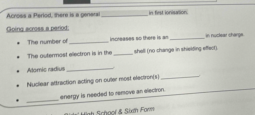 Across a Period, there is a general _in first ionisation. 
Going across a period: 
The number of _increases so there is an _in nuclear charge. 
The outermost electron is in the _shell (no change in shielding effect). 
Atomic radius_ 
. 
Nuclear attraction acting on outer most electron(s)_ 
_ 
energy is needed to remove an electron. 
ah School & Sixth Form