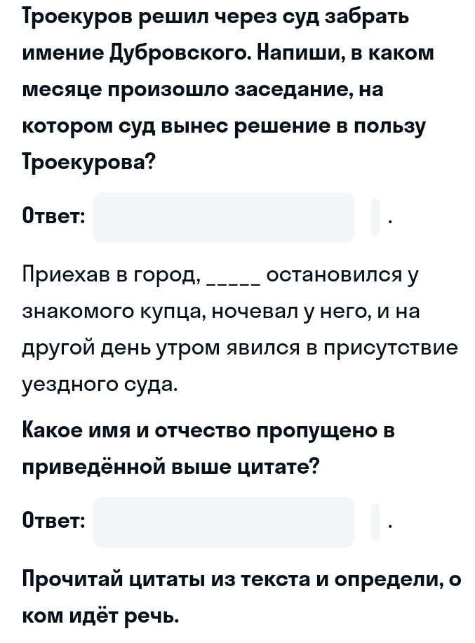 Τроекуров решил через суд забрать 
имение дубровского. Наπиши, в каком 
Месяце произошло заседание, на 
котором суд вынес решение в лользу 
Tpоекурова? 
Otbet: 
Приехав в город, _оСтановилСя у 
знакомого кулца, ночевал у него, и на 
другой день утром явился в присутствие 
yездного суда. 
Какое имяи отчество πроπушено в 
риведённой выше цитате? 
Otbet: 
Прочиτай циτаτьι из τеκста и оπредели, о 
κом идёτ речь.