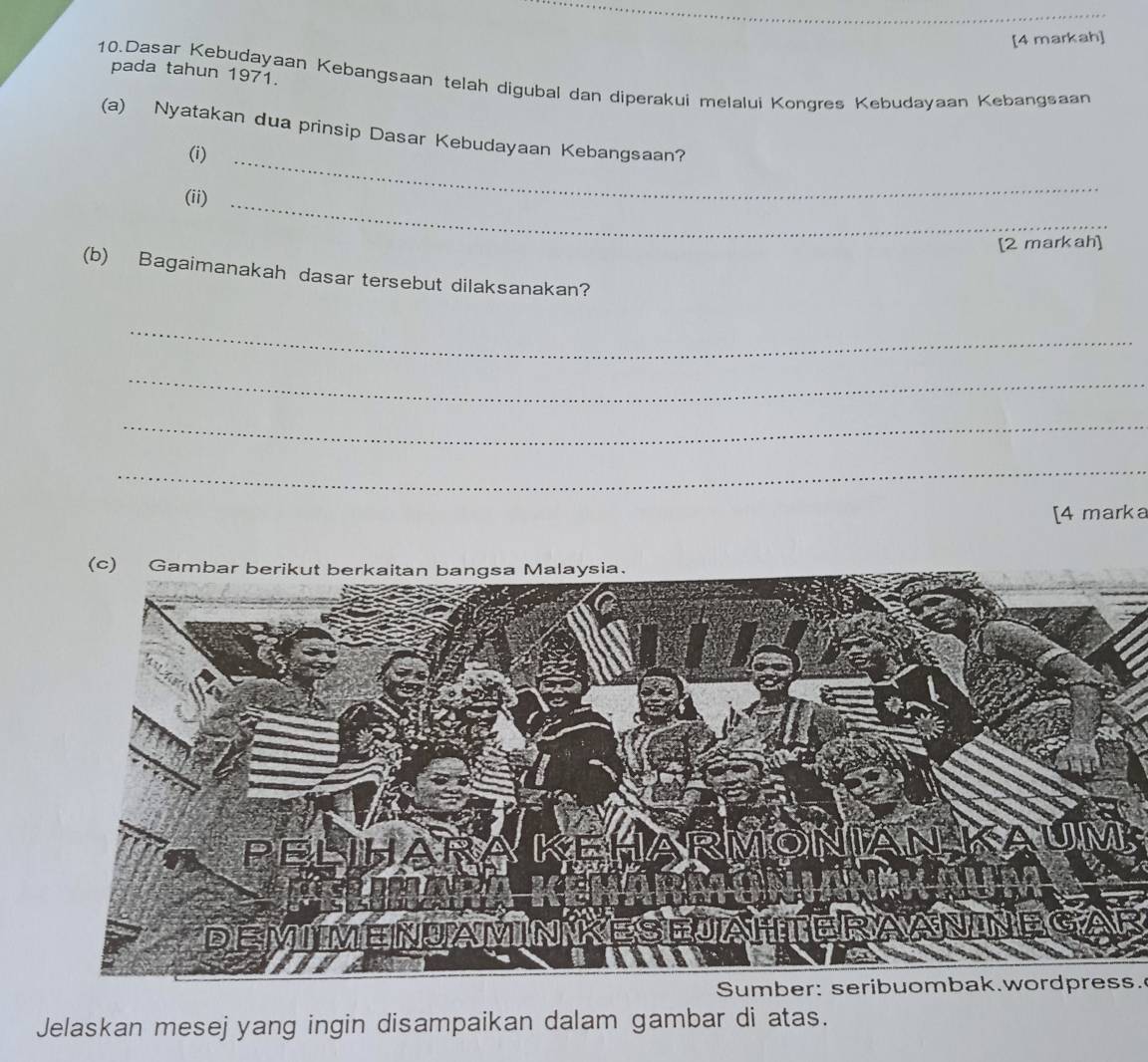 [4 markah] 
pada tahun 1971. 
10.Dasar Kebudayaan Kebangsaan telah digubal dan diperakui melalui Kongres Kebudayaan Kebangsaan 
(a) Nyatakan dua prinsip Dasar Kebudayaan Kebangsaan? 
(i) 
_ 
(ii)_ 
[2 markah] 
(b) Bagaimanakah dasar tersebut dilaksanakan? 
_ 
_ 
_ 
_ 
[4 marka 
(c) Gambar berikaysia. 
Sumber: seribuombak.wordpress. 
Jelaskan mesejyang ingin disampaikan dalam gambar di atas.