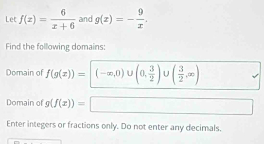 Let f(x)= 6/x+6  and g(x)=- 9/x . 
Find the following domains: 
Domain of f(g(x))=(-∈fty ,0)∪ (0, 3/2 )∪ ( 3/2 ,∈fty )
Domain of g(f(x))= □ 
Enter integers or fractions only. Do not enter any decimals.