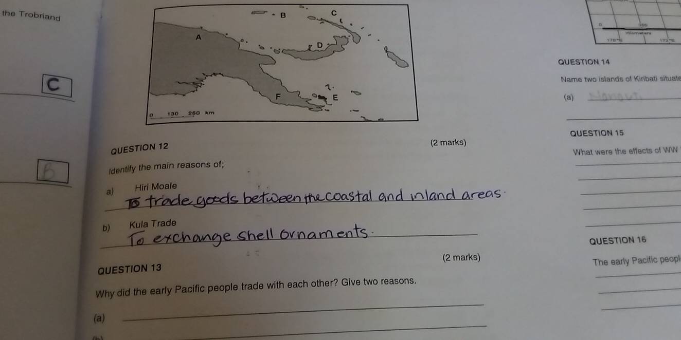 the Trobriang 
QUESTION 14 
C Name two islands of Kinbati situat 
(a)_ 
_ 
QUESTION 15 
QUESTION 12 
(2 marks) 
What were the effects of WW 
_ 
Identify the main reasons of; 
_ 
_ 
a) Hiri Moale 
_ 
_ 
_ 
_ 
b) Kula Trade 
QUESTION 16 
(2 marks) 
The early Pacific peopl 
QUESTION 13 
_ 
_ 
_ 
_ 
Why did the early Pacific people trade with each other? Give two reasons. 
_ 
(a)