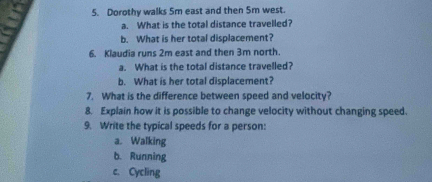 Dorothy walks 5m east and then 5m west. 
a. What is the total distance travelled? 
b. What is her total displacement? 
6. Klaudia runs 2m east and then 3m north. 
a. What is the total distance travelled? 
b. What is her total displacement? 
7. What is the difference between speed and velocity? 
8. Explain how it is possible to change velocity without changing speed. 
9. Write the typical speeds for a person: 
a. Walking 
b. Running 
c. Cycling