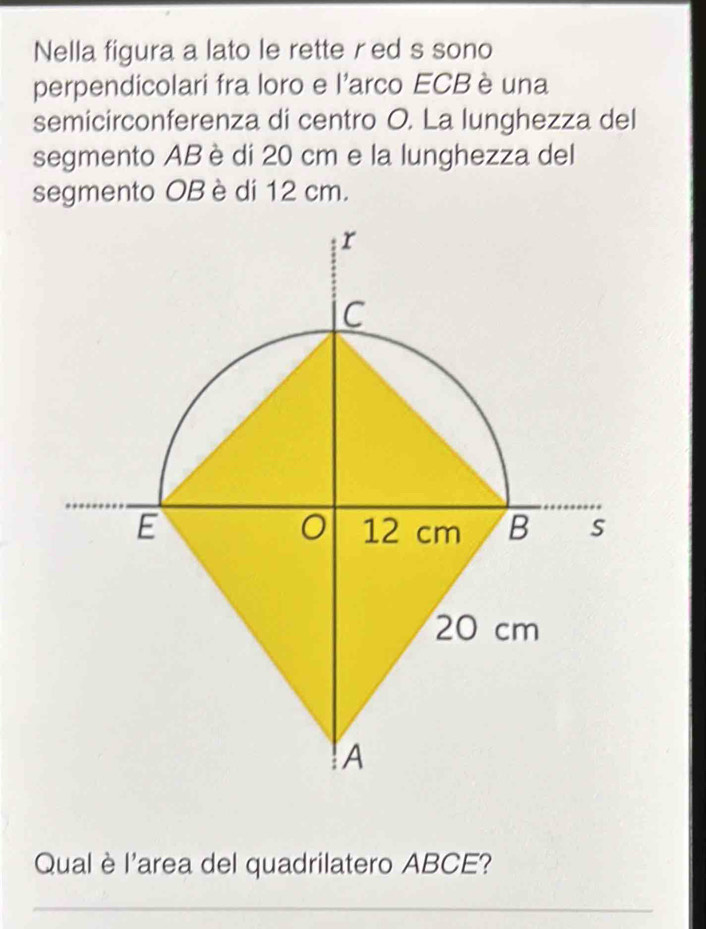 Nella figura a lato le rette red s sono 
perpendicolari fra loro e l'arco ECB è una 
semicirconferenza di centro O. La lunghezza del 
segmento AB è di 20 cm e la lunghezza del 
segmento OB è di 12 cm. 
Qualè l'area del quadrilatero ABCE? 
_