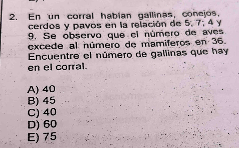 En un corral habían gallinas, conejos,
cerdos y pavos en la relación de 5; 7; 4 y
9. Se observo que el número de aves
excede al número de mamiferos en 36.
Encuentre el número de gallinas que hay
en el corral.
A) 40
B) 45
C) 40
D) 60
E) 75