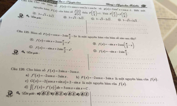 12 (2K7) và g(x)=2cos^2x+cos x-1
Nhương 1 : Nguyên hm Tính phẩm
Cầu 124: Cho các hàm tố nguyên hàm F(x) của hàm số  f(x)/g(x)  thỏa F( π /4 )=1. Tính F( π /3 )+F( π /6 ).
f(x)=1+cos x+cos 2x+cos 3x. Biết một
Ⓐ. 3+sqrt(3)+2sqrt(2). 
Lời giải : ⑬. 3+sqrt(3)-2sqrt(2). C. 3-sqrt(3)-2sqrt(2). Ⓓ. 3-sqrt(3)+2sqrt(2). 
Cầu 125: Hàm số F(x)=cos x-2sin  π /2 -2x là một nguyên hàm của hàm số nào sau đây?
Ⓐ. f(x)=sin x+2cos  π /2 +x^2. ⑧. f(x)=-sin x+2cos ( π /2 -x). 
Lời giải : f(x)=-sin x+2sin  π /2 -x^2. Ⓓ. f(x)=-sin x-2sin  π /2 . 
Câu 126: Cho hàm số f(x)=2sin x-3cos x.
a) f'(x)=-2cos x-3sin x. b) F(x)=-2cos x-3sin x là một nguyên hàm của f(x).
c) G(x)=-2(cos x+sin x)+2-sin x là một nguyên hàm của f(x).
d) ∈t [f(x)+f'(x)]dx=5cos x+sin x+C. 
& Lời giải : a) ) ⑧ ⑤ b) ⑧ ⑤ c) ⑧ ⑤ d) ⑧ ⑤