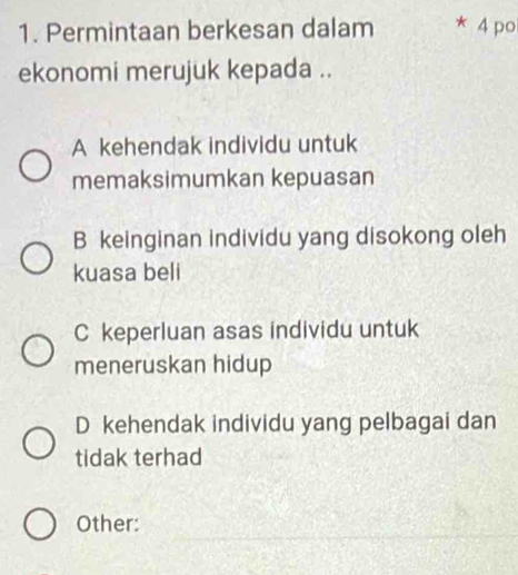 Permintaan berkesan dalam * 4 po
ekonomi merujuk kepada ..
A kehendak individu untuk
memaksimumkan kepuasan
B keinginan individu yang disokong oleh
kuasa beli
C keperluan asas individu untuk
meneruskan hidup
D kehendak individu yang pelbagai dan
tidak terhad
Other: