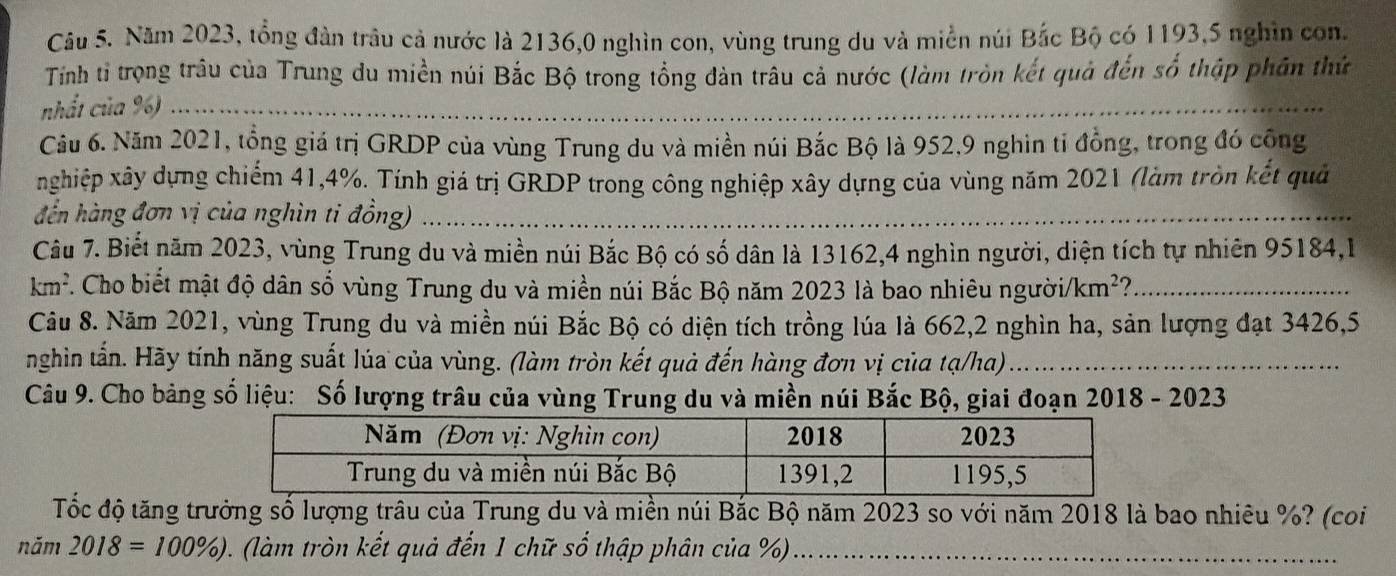 Năm 2023, tổng đàn trâu cả nước là 2136,0 nghìn con, vùng trung du và miền núi Bắc Bộ có 1193, 5 nghìn con. 
Tính tỉ trọng trâu của Trung du miền núi Bắc Bộ trong tổng đàn trâu cả nước (làm tròn kết quả đến số thập phần thứ 
nhất của %)_ 
_ 
Câu 6. Năm 2021, tổng giá trị GRDP của vùng Trung du và miền núi Bắc Bộ là 952, 9 nghin tỉ đồng, trong đó cộng 
nghiệp xây dựng chiếm 41, 4%. Tính giá trị GRDP trong công nghiệp xây dựng của vùng năm 2021 (làm tròn kết quả 
đến hàng đơn vị của nghìn ti đồng) 
_ 
Câu 7. Biết năm 2023, vùng Trung du và miền núi Bắc Bộ có số dân là 13162, 4 nghìn người, diện tích tự nhiên 95184,1 
km². Cho biết mật độ dân số vùng Trung du và miền núi Bắc Bộ năm 2023 là bao nhiêu người/ km^2 2_ 
Câu 8. Năm 2021, vùng Trung du và miền núi Bắc Bộ có diện tích trồng lúa là 662, 2 nghìn ha, sản lượng đạt 3426, 5
nghìn tấn. Hãy tính năng suất lúa của vùng. (làm tròn kết quả đến hàng đơn vị của tạ/ha)_ 
Câu 9. Cho bảng số liệu: Số lượng trâu của vùng Trung du và miền núi Bắc Bộ, giai đoạn 2018 - 2023 
Tốc độ tăng trưởng số lượng trâu của Trung du và miền núi Bắc Bộ năm 2023 so với năm 2018 là bao nhiêu %? (coi
nim2018=100% ) (làm tròn kết quả đến 1 chữ số thập phân của %)_