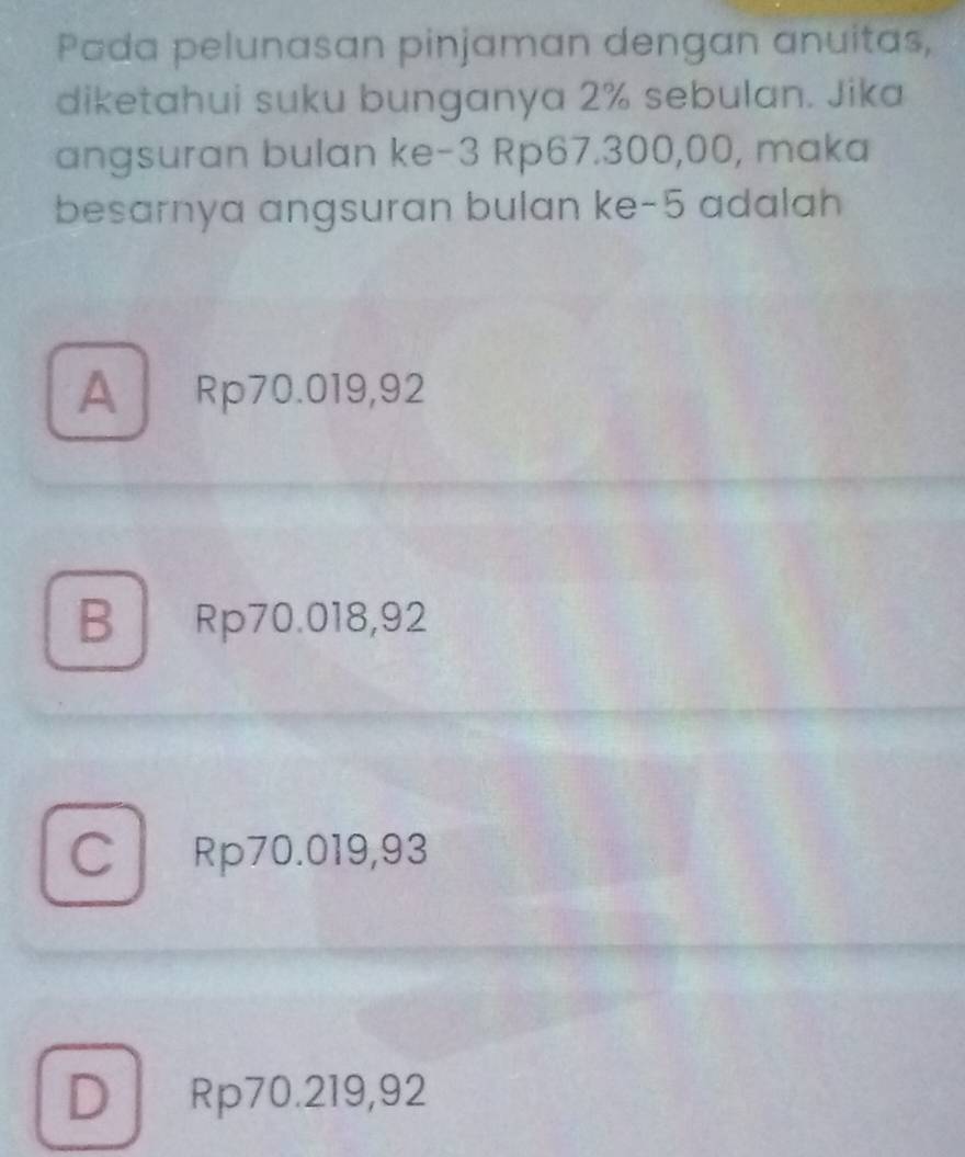 Pada pelunasan pinjaman dengan anuitas,
diketahui suku bunganya 2% sebulan. Jika
angsuran bulan ke -3 Rp67.300,00, maka
besarnya angsuran bulan ke -5 adalah
A Rp70.019,92
B Rp70.018,92
C Rp70.019,93
D Rp70.219,92