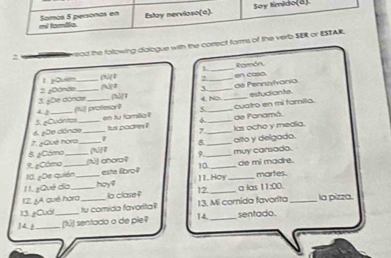 mi tamile Estoy nervioso(a). Soy timido(á) 
Somos 5 personas en 
2 
kead the folowing dialogue with the correct forms of the verb SER or ESTAR. 
1 
1. ¿Quién _[]4 __Ramón. 
, en caso. 
de Pennsylvania 
2: ¿Dónd._ 3_ 
3. ¿De dónde [hù]7 4.No_ 
estudiante. 
(N) profesor? 
5 
5. ¿Cuánitos _en tu famillic? _cuatro en mì familla. 
6. ¿De dónde_ _tus padres ? 6__ de Panamá. 
7 las ocho y media. 
7. ¿Qué hora 8 
8. ¿Córo _[hú]B _alto y delgado. 
9. ¿Cómo _(t] ahora? 9._ muy cansado. 
10. ¿De quián_ esta libro? 10 __de mi madre. 
11. Hoy martes. 
1I. ¿Qué đĩa hay? 
12. JA qué hara la clase? 12 _a las 11:00 
13. ¿Cuál tu comida favorita? 13. Mi comida favorita _la pizza. 
14.8_ _(lú) sentado o de pie? 14._ sentado.