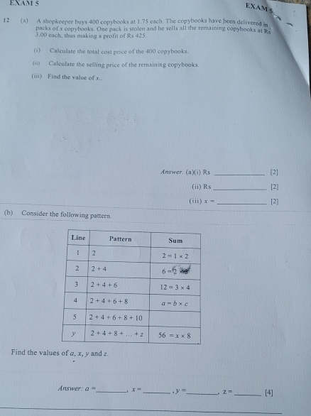 EXAM 5
EXAM 5
12 (a) A shopkeeper buys 400 copybooks at 1.75 each. The copybooks have been delivered in
packs of x copybooks. One pack is stolen and he sells all the remaining copybooks at Rs
3.00 each, thus making a profit of Rs 425.
(i) Calculate the total cost price of the 400 copybooks.
(ii) Calculate the selling price of the remaining copybooks.
(iii) Find the value of x..
Answer. (a)(i) Rs _[2]
(ii) Rs _[2]
(iii) x- _[2]
(b) Consider the following pattern.
Find the values of a, x, y and z
Answer. a= _ 1 x= _ y= _ z= _ [4]